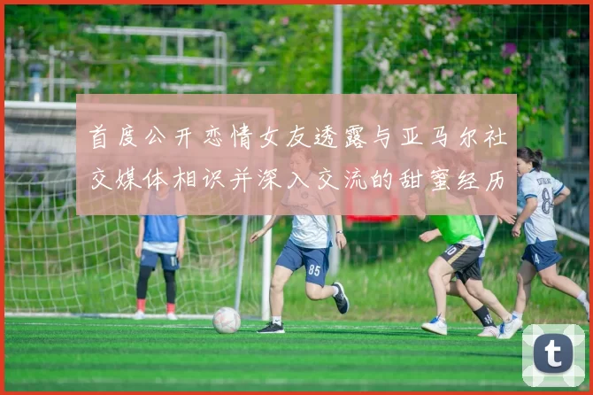 首度公开恋情女友透露与亚马尔社交媒体相识并深入交流的甜蜜经历