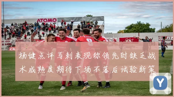 杨健点评马刺表现称领先时缺乏战术成熟度期待下场不落后试验新策略