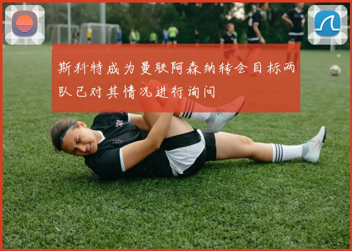 斯科特成为曼联阿森纳转会目标两队已对其情况进行询问