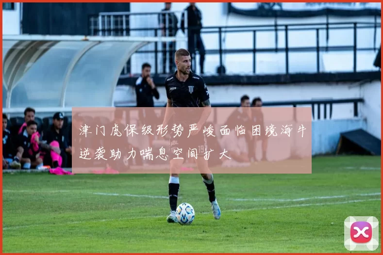 津门虎保级形势严峻面临困境海牛逆袭助力喘息空间扩大