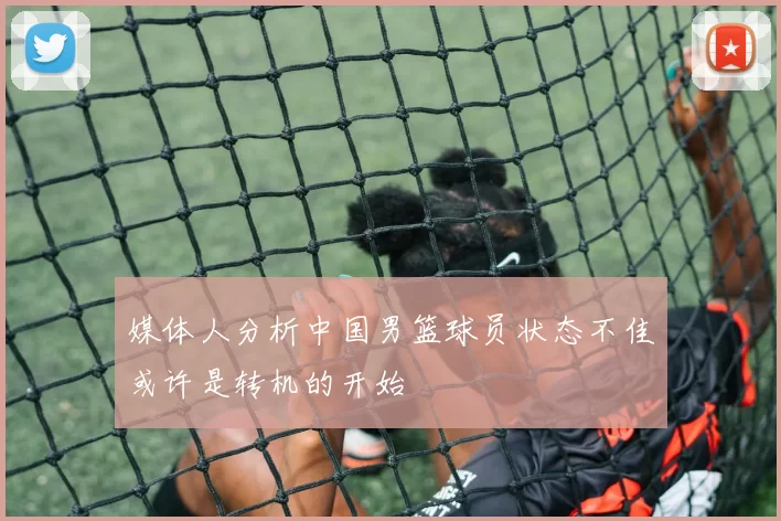 媒体人分析中国男篮球员状态不佳或许是转机的开始