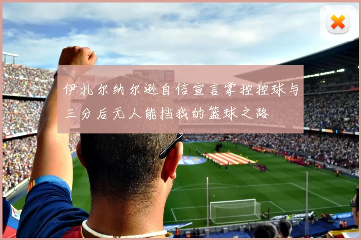 伊扎尔纳尔逊自信宣言掌控控球与三分后无人能挡我的篮球之路