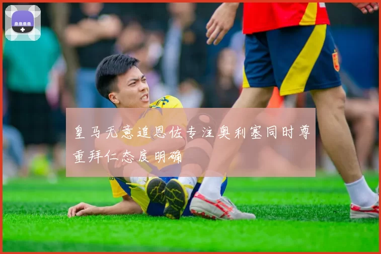 皇马无意追恩佐专注奥利塞同时尊重拜仁态度明确