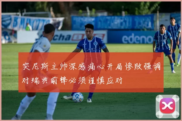 突尼斯主帅深感痛心开局惨败强调对瑞典前锋必须谨慎应对