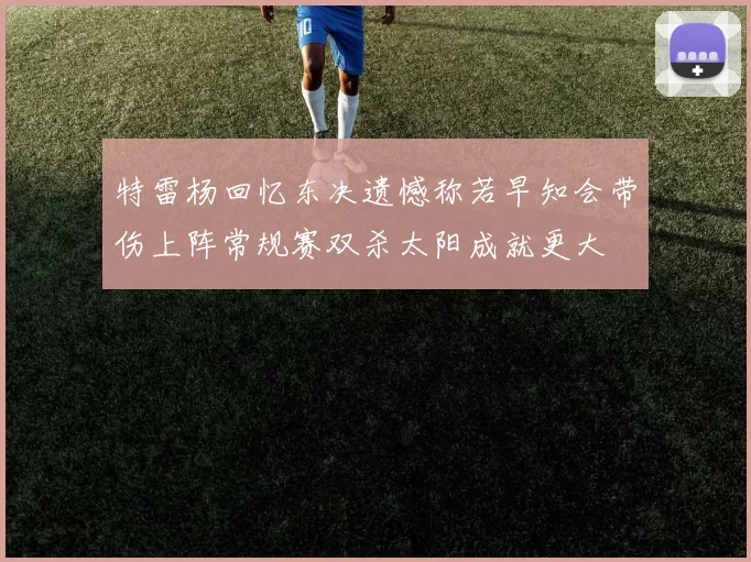 特雷杨回忆东决遗憾称若早知会带伤上阵常规赛双杀太阳成就更大
