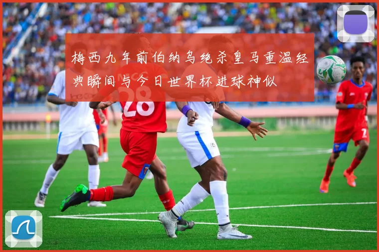 梅西九年前伯纳乌绝杀皇马重温经典瞬间与今日世界杯进球神似