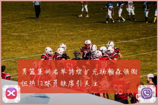 男篮集训名单持续扩充杨瀚森领衔但热门球员缺席引关注