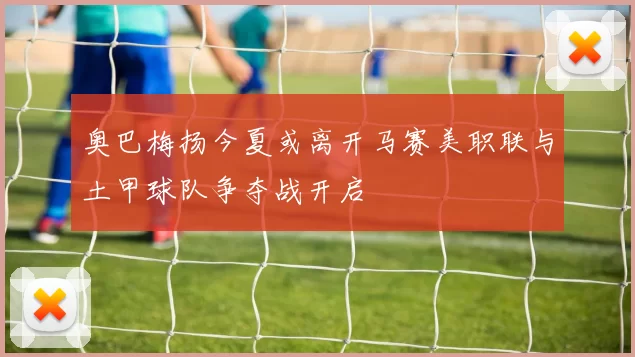 奥巴梅扬今夏或离开马赛美职联与土甲球队争夺战开启