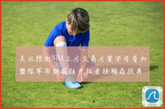 美记预测NBA三方交易方案字母哥加盟绿军布朗前往开拓者杨瀚森投奔雄鹿